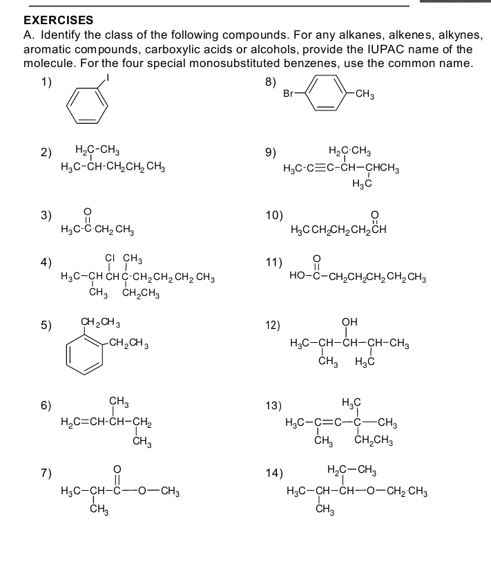 Identify the class of the following compounds. For any alkanes, alkenes, alkynes,
aromatic compounds, carboxylic acids or alcohols, provide the IUPAC name of the
molecule. For the four special monosubstituted benzenes, use the common name.
1)
8)
□
_
2) H_2C-CH_3 9) H_3C· Cequiv C-CH-CHCH_3
H_3C-CH-CH_2CH_2CH_3
3) beginarrayr O H_3C· CH_2CH_3endarray 10) H_3CCH_2CH_2CH_2CH
4) H_3C-CH_CHCH_3C-CH_2CH_2CH_2CH_3 11) beginarrayr O HO-C-CH_2CH_2CH_2CH_2CH_3endarray
5) xrightarrow []^Cl_2OH_3CH_2OH_3
12
6)
13
7
1