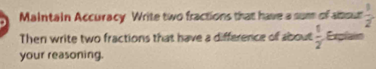 Maintain Accuracy Write two fractions that have a sum of about  1/2 
Then write two fractions that have a difference of about  1/2  Explain 
your reasoning.