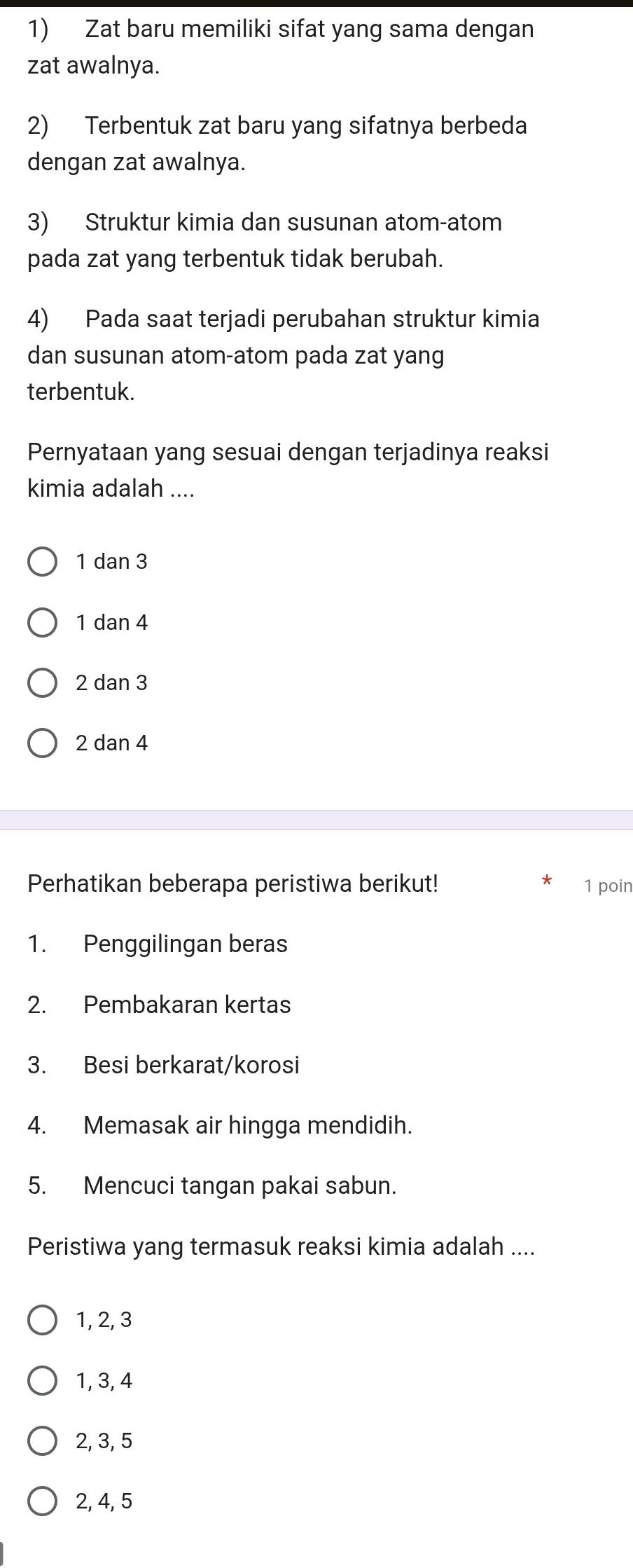 Zat baru memiliki sifat yang sama dengan
zat awalnya.
2) Terbentuk zat baru yang sifatnya berbeda
dengan zat awalnya.
3) Struktur kimia dan susunan atom-atom
pada zat yang terbentuk tidak berubah.
4) Pada saat terjadi perubahan struktur kimia
dan susunan atom-atom pada zat yang
terbentuk.
Pernyataan yang sesuai dengan terjadinya reaksi
kimia adalah ....
1 dan 3
1 dan 4
2 dan 3
2 dan 4
Perhatikan beberapa peristiwa berikut! 1 poin
1. Penggilingan beras
2. Pembakaran kertas
3. Besi berkarat/korosi
4. Memasak air hingga mendidih.
5. Mencuci tangan pakai sabun.
Peristiwa yang termasuk reaksi kimia adalah ....
1, 2, 3
1, 3, 4
2, 3, 5
2, 4, 5