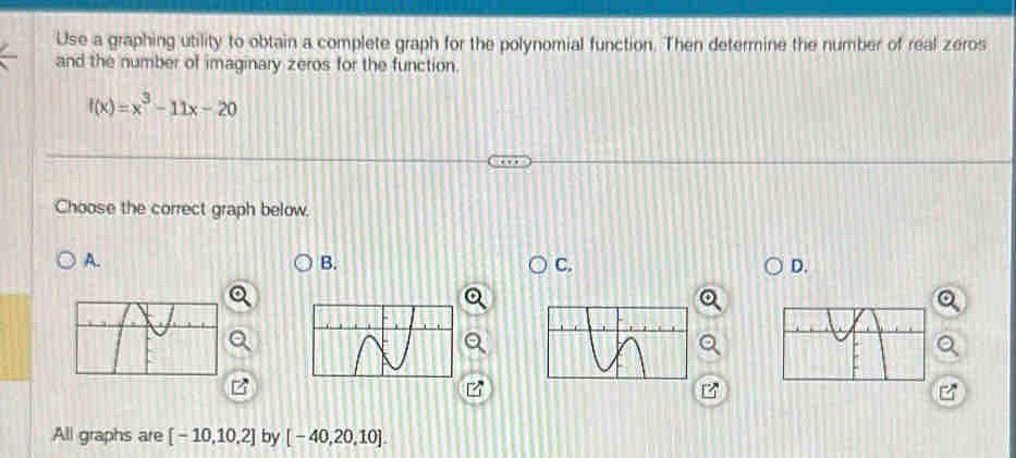 Use a graphing utility to obtain a complete graph for the polynomial function. Then determine the number of real zeros 
and the number of imaginary zeros for the function.
f(x)=x^3-11x-20
Choose the correct graph below. 
A. 
B. 
C. 
D. 
All graphs are [-10,10,2] by [-40,20,10].