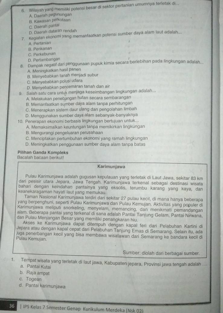 Wilayah yang memiliki potensi besar di sektor pertanian umumnya terletak di...
A. Daerah pegunungan
B. Kawasan perkotaan
C. Daerah pantai
D. Daerah dataran rendah
7. Kegiatan ekonomi yang memanfaatkan potensi sumber daya alam laut adalah...
A. Pertanian
B. Perikanan
C. Perkebunan
D. Pertambangan
8. Dampak negatif dari penggunaan pupuk kimia secara berlebihan pada lingkungan adalah...
A. Meningkatkan hasil panen
B. Menyebabkan tanah menjadi subur
C. Menyebabkan polusi udara
D. Menyebabkan pencemaran tanah dan air
9. Salah satu cara untuk menjaga keseimbangan lingkungan adalah...
A. Melakukan penebangan hutan secara sembarangan
B. Memanfaatkan sumber daya alam tanpa perhitungan
C. Menerapkan sistem daur ulang dan pengolahan limbah
D. Menggunakan sumber daya alam sebanyak-banyaknya
10. Penerapan ekonomi berbasis lingkungan bertujuan untuk...
A. Memaksimalkan keuntungan tanpa memikirkan lingkungan
B. Mengurangi pengeluaran perusahaan
C. Menciptakan pertumbuhan ekonomi yang ramah lingkungan
D. Meningkatkan penggunaan sumber daya alam tanpa batas
Pilihan Ganda Kompleks
Bacalah bacaan berikut!
Karimunjawa
Pulau Karimunjawa adalah gugusan kepulauan yang terletak di Laut Jawa, sekitar 83 km
dari pesisir utara Jepara, Jawa Tengah. Karimunjawa terkenal sebagai destinasi wisata
bahari dengan keindahan pantainya yang eksotis, terumbu karang yang kaya, dan
keanekaragaman hayati laut yang memukau.
Taman Nasional Karimunjawa terdiri dari sekitar 27 pulau kecil, di mana hanya beberapa
yang berpenghuni, seperti Pulau Karimunjawa dan Pulau Kemujan. Aktivitas yang populer di
Karimunjawa meliputi snorkeling, menyelam, memancing, dan menikmati pemandangan
alam. Beberapa pantai yang terkenal di sana adalah Pantai Tanjung Gelam, Pantai Nirwana,
dan Pulau Menjangan Besar yang memiliki penangkaran hiu.
Akses ke Karimunjawa dapat ditempuh dengan kapal feri dari Pelabuhan Kartini di
Jepara atau dengan kapal cepat dari Pelabuhan Tanjung Emas di Semarang. Selain itu, ada
juga penerbangan kecil yang bisa membawa wisatawan dari Semarang ke bandara kecil di
Pulau Kemujan.
Sumber: diolah dari berbagai sumber.
1. Tempat wisata yang terletak di laut jawa, Kabupaten jepara, Provinsi jawa tengah adalah ....
a. Pantai Kutai
b. Raja ampat
c. Togean
d. Pantai karimunjawa
36 | IPS Kelas 7 Semester Genap Kurikulum Merdeka (Nsk 02)