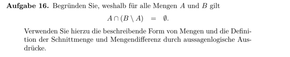 Aufgabe 16. Begründen Sie, weshalb für alle Mengen A und B gilt
A∩ (B|A)=varnothing. 
Verwenden Sie hierzu die beschreibende Form von Mengen und die Defini- 
tion der Schnittmenge und Mengendifferenz durch aussagenlogische Aus- 
drücke.