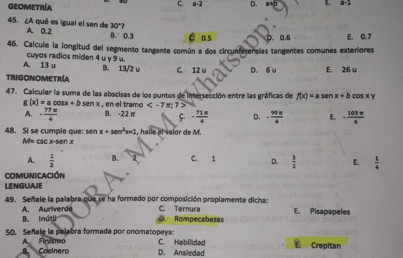 ao
C. a-2 D. a+b E.
GEOMETRÍA a -1
45. ¿A qué es igual el sen de 30° ?
A. 0.2 B. 0.3
0.5 D. 0.6 E. 0.7
46. Calcule la longitud del segmento tangente común a dos circunferencias tangentes comunes exteriores
cuyos radios miden 4 u y 9 u.
A. 13 u B. 13/2 u
C. 12 u D. 6 u E. 26 u
TRIGONOMETRÍA
47. Calcular la suma de las abscisas de los puntos de intersección entre las gráficas de f(x)=asen x+bcos xy
g(x)=acos x+bsen x , en el tramo
A. - 77π /4  B. -22π
C. - 71π /4  - 99π /4  - 103π /4 
D.
E.
48. Si se cumple que: senx+sen^2x=1 , halle el valor de M.
M=csc x-senx
B. 2
A.  1/2  C. 1
D.  3/2  E.  1/4 
COMUNICACIÓN
LENGUAIE
49. Señale la palabra que se ha formado por composición propiamente dicha:
A. Auriverde C. Ternura E. Pisapapeles
B. Inútil D. Rompecabezas
50. Señale la palabra formada por onomatopeya:
A. Finísmo C. Habilldad E. Crepitan
B. Cocinero D. Ansiedad