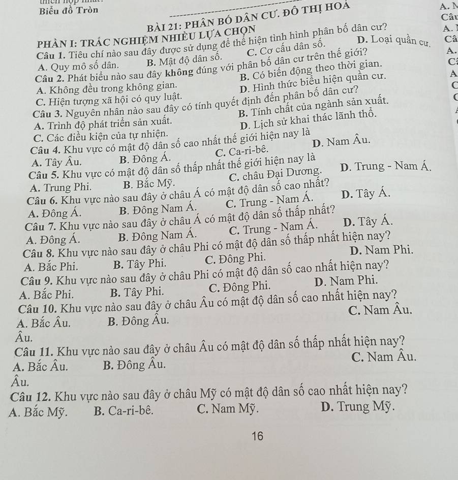 Biểu đồ Tròn A. M
Câu
bài 21: phân bó dân Cư. đồ thị hoá
PHAN I: TRÁC NGHIỆM NHIÈU LựA CHọN
Câu 1. Tiêu chí nào sau đây được sử dụng để thể hiện tình hình phân bố dân cư?
A. ]
C. Cơ cấu dân số. D. Loại quần cư. Câ
A. Quy mô số dân. B. Mật độ dân số.
Câu 2. Phát biểu nào sau đây không đúng với phân bố dân cư trên thế giới?
A.
B. Có biến động theo thời gian.
C
A. Không đều trong không gian.
D. Hình thức biểu hiện quần cư.
A
C. Hiện tượng xã hội có quy luật. C
(
Câu 3. Nguyên nhân nào sau đây có tính quyết định đến phân bố dân cư?
B. Tính chất của ngành sản xuất.
A. Trình độ phát triển sản xuất.
D. Lịch sử khai thác lãnh thổ.
C. Các điều kiện của tự nhiện.
Câu 4. Khu vực có mật độ dân số cao nhất thế giới hiện nay là
A. Tây Âu. B. Đông Á. C. Ca-ri-bê. D. Nam Âu.
Câu 5. Khu vực có mật độ dân số thấp nhất thế giới hiện nay là D. Trung - Nam Á,
A. Trung Phi. B. Bắc Mỹ. C. châu Đại Dương.
Câu 6. Khu vực nào sau đây ở châu Á có mật độ dân số cao nhất?
A. Đông Á. B. Đông Nam Á. C. Trung - Nam Á. D. Tây Á.
Câu 7. Khu vực nào sau đây ở châu Á có mật độ dân số thấp nhất?
A. Đông Á. B. Đông Nam Á. C. Trung - Nam Á. D. Tây Á.
Câu 8. Khu vực nào sau đây ở châu Phi có mật độ dân số thấp nhất hiện nay?
D. Nam Phi.
A. Bắc Phi. B. Tây Phi. C. Đông Phi.
Câu 9. Khu vực nào sau đây ở châu Phi có mật độ dân số cao nhất hiện nay?
A. Bắc Phi. B. Tây Phi. C. Đông Phi. D. Nam Phi.
Câu 10. Khu vực nào sau đây ở châu Âu có mật độ dân số cao nhất hiện nay?
A. Bắc Âu. B. Đông Âu. C. Nam Âu.
Âu.
Câu 11. Khu vực nào sau đây ở châu Âu có mật độ dân số thấp nhất hiện nay?
A. Bắc Âu. B. Đông Âu. C. Nam Âu.
Âu.
Câu 12. Khu vực nào sau đây ở châu Mỹ có mật độ dân số cao nhất hiện nay?
A. Bắc Mỹ. B. Ca-ri-bê. C. Nam Mỹ. D. Trung Mỹ.
16