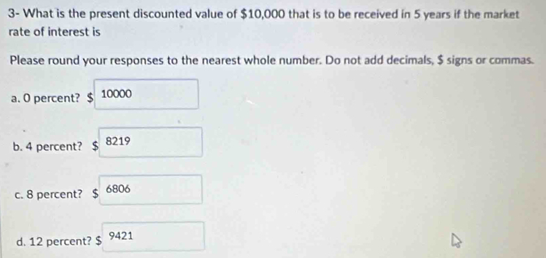 3- What is the present discounted value of $10,000 that is to be received in 5 years if the market 
rate of interest is 
Please round your responses to the nearest whole number. Do not add decimals, $ signs or commas. 
a. O percent? $ 10000
b. 4 percent? $ 8219
c. 8 percent? $ 6806
d. 12 percent? $ 9421