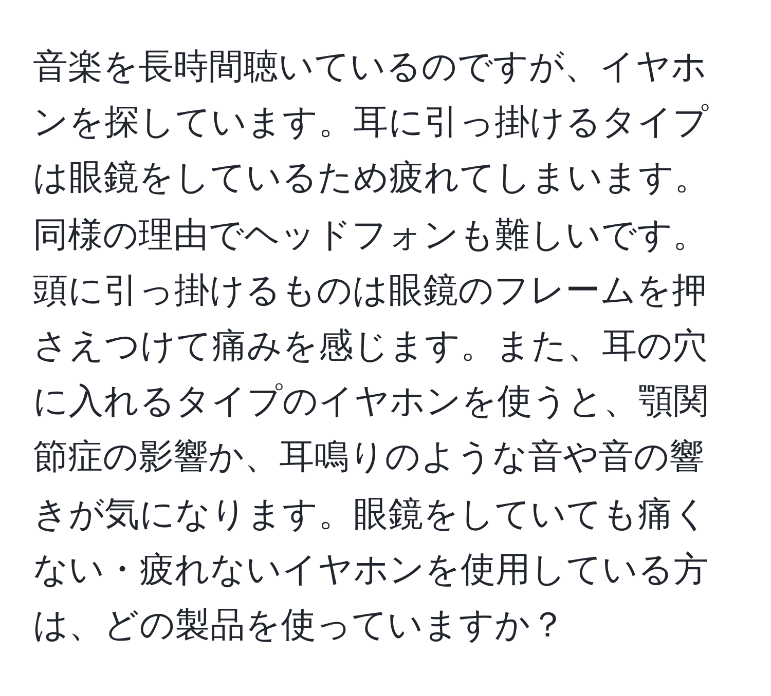 音楽を長時間聴いているのですが、イヤホンを探しています。耳に引っ掛けるタイプは眼鏡をしているため疲れてしまいます。同様の理由でヘッドフォンも難しいです。頭に引っ掛けるものは眼鏡のフレームを押さえつけて痛みを感じます。また、耳の穴に入れるタイプのイヤホンを使うと、顎関節症の影響か、耳鳴りのような音や音の響きが気になります。眼鏡をしていても痛くない・疲れないイヤホンを使用している方は、どの製品を使っていますか？