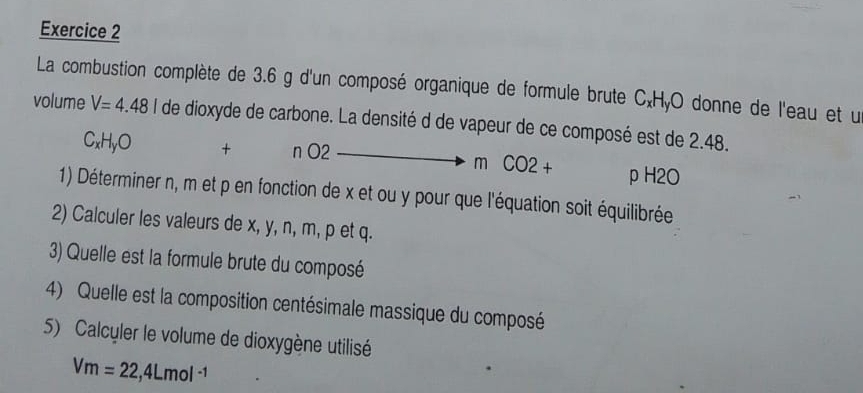 La combustion complète de 3.6 g d'un composé organique de formule brute C.HyO donne de l'eau et u
volume V=4.48l de dioxyde de carbone. La densité d de vapeur de ce composé est de 2.48.
CxHyO + nO2 m CO2+ ρ H2O
1) Déterminer n, m et p en fonction de x et ou y pour que l'équation soit équilibrée
2) Calculer les valeurs de x, y, n, m, p et q.
3) Quelle est la formule brute du composé
4) Quelle est la composition centésimale massique du composé
5) Calculer le volume de dioxygène utilisé
Vm=22,4Lmol^(-1)