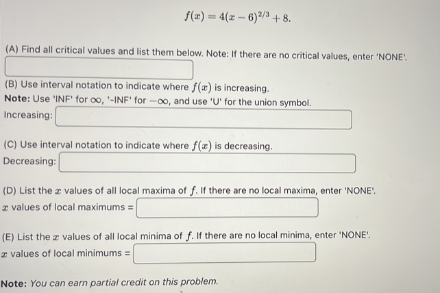 f(x)=4(x-6)^2/3+8. 
(A) Find all critical values and list them below. Note: If there are no critical values, enter 'NONE'. 
□ 
□ 
(B) Use interval notation to indicate where f(x) is increasing. 
Note: Use INF' for ∞, '-INF' for —∞, and use ' U ' for the union symbol. 
Increasing: □ □ 
(C) Use interval notation to indicate where f(x) is decreasing. 
Decreasing: □ _  
(D) List the æ values of all local maxima of f. If there are no local maxima, enter 'NONE'.
x values of local max nums=□
(E) List the x values of all local minima of f. If there are no local minima, enter 'NONE'.
x values of local minimums=□
Note: You can earn partial credit on this problem.