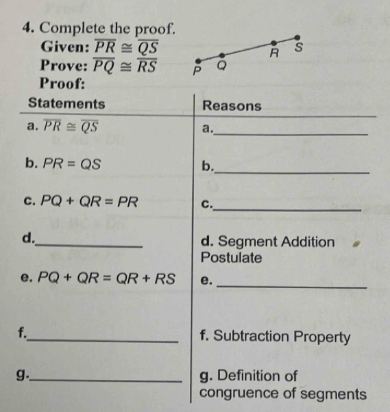 Complete the proof. 
Given: overline PR≌ overline QS s
R
Prove: overline PQ≌ overline RS Q
Proof: 
_ 
Statements Reasons 
a. overline PR≌ overline QS a._ 
_ 
b. PR=QS b. 
C. PQ+QR=PR c. 
_ 
d. 
_d. Segment Addition 
Postulate 
_ 
e. PQ+QR=QR+RS e. 
f._ f. Subtraction Property 
g._ g. Definition of 
congruence of segments