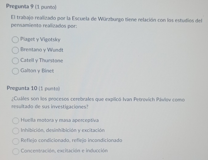 Pregunta 9 (1 punto)
El trabajo realizado por la Escuela de Würzburgo tiene relación con los estudios del
pensamiento realizados por:
Piaget y Vigotsky
Brentano y Wundt
Catell y Thurstone
Galton y Binet
Pregunta 10 (1 punto)
¿Cuáles son los procesos cerebrales que explicó Ivan Petrovich Pávlov como
resultado de sus investigaciones?
Huella motora y masa aperceptiva
Inhibición, desinhibición y excitación
Reflejo condicionado, reflejo incondicionado
Concentración, excitación e inducción