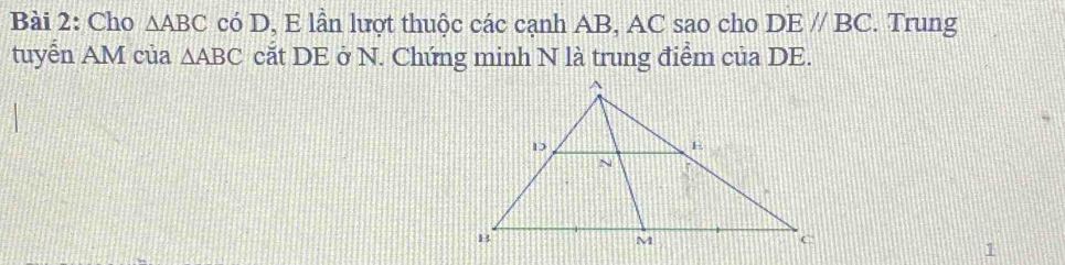 Cho △ ABC có D, E lần lượt thuộc các cạnh AB, AC sao cho DEparallel BC. Trung 
tuyển AM của △ ABC cắt DE ở N. Chứng minh N là trung điểm của DE. 
1