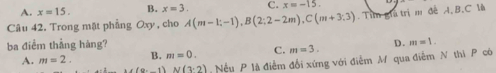 B.
A. x=15. x=3. C. x=-15. 
Câu 42. Trong mặt phẳng Oxy, cho A(m-1;-1), B(2;2-2m), C(m+3:3). Tim giả trị m để A, B, C là
ba điềm thẳng hàng? D. m=1.
A. m=2.
B. m=0.
C. m=3.
M(9· -1)N(3· 2) Nếu P là điểm đối xứng với điễm M qua điễm N thì P có