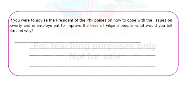 If you were to advise the President of the Philippines on how to cope with the issues on 
poverty and unemployment to improve the lives of Filipino people, what would you tell 
him and why? 
_ 
_ 
_ 
_ 
_ 
_