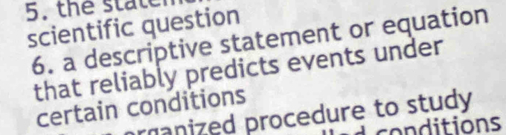 the state 
scientific question 
6. a descriptive statement or equation 
that reliably predicts events under 
certain conditions 
ranized procedure to study 
co nditions