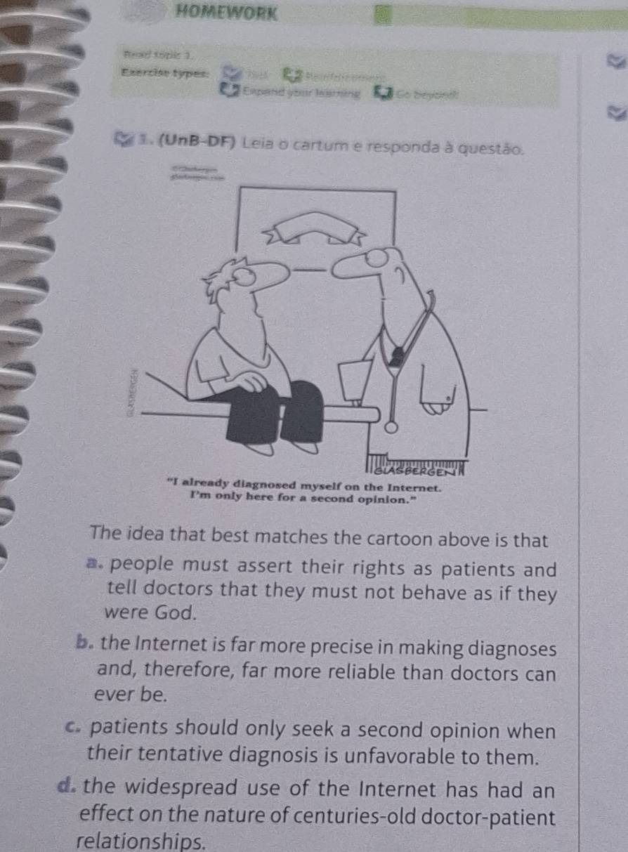 HOMEWORK
head topis 1.
Esercise types:
Expand your learning So Go beyont
1. (UnB-DF) Leia o cartum e responda à questão.
osed myself on the Internet.
I'm only here for a second opinion."
The idea that best matches the cartoon above is that
a people must assert their rights as patients and
tell doctors that they must not behave as if they
were God.
b. the Internet is far more precise in making diagnoses
and, therefore, far more reliable than doctors can
ever be.
c. patients should only seek a second opinion when
their tentative diagnosis is unfavorable to them.
d the widespread use of the Internet has had an
effect on the nature of centuries-old doctor-patient
relationships.