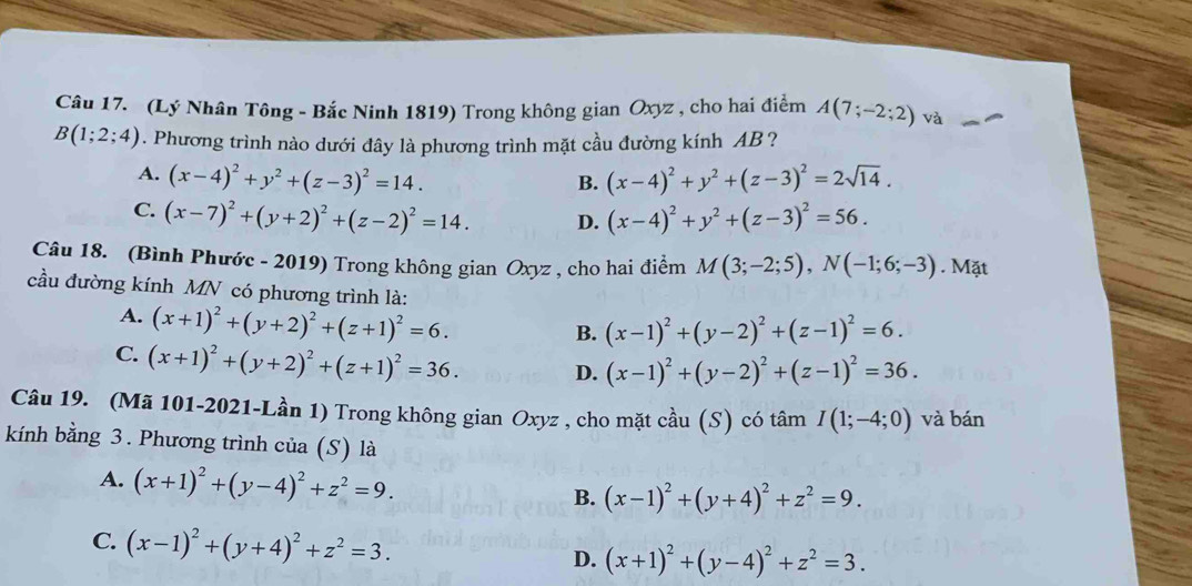 (Lý Nhân Tông - Bắc Ninh 1819) Trong không gian Oxyz , cho hai điểm A(7;-2;2) và
B(1;2;4) 1. Phương trình nào dưới đây là phương trình mặt cầu đường kính AB ?
A. (x-4)^2+y^2+(z-3)^2=14. (x-4)^2+y^2+(z-3)^2=2sqrt(14).
B.
C. (x-7)^2+(y+2)^2+(z-2)^2=14. D. (x-4)^2+y^2+(z-3)^2=56.
Câu 18. (Bình Phước - 2019) Trong không gian Oxyz , cho hai điểm M(3;-2;5),N(-1;6;-3). Mặt
cầu đường kính MN có phương trình là:
A. (x+1)^2+(y+2)^2+(z+1)^2=6.
B. (x-1)^2+(y-2)^2+(z-1)^2=6.
C. (x+1)^2+(y+2)^2+(z+1)^2=36. D. (x-1)^2+(y-2)^2+(z-1)^2=36.
Câu 19. (Mã 101-2021-Lần 1) Trong không gian Oxyz , cho mặt chat au(S) có tâm I(1;-4;0) và bán
kính bằng 3. Phương trình của (S) là
A. (x+1)^2+(y-4)^2+z^2=9. B. (x-1)^2+(y+4)^2+z^2=9.
C. (x-1)^2+(y+4)^2+z^2=3.
D. (x+1)^2+(y-4)^2+z^2=3.