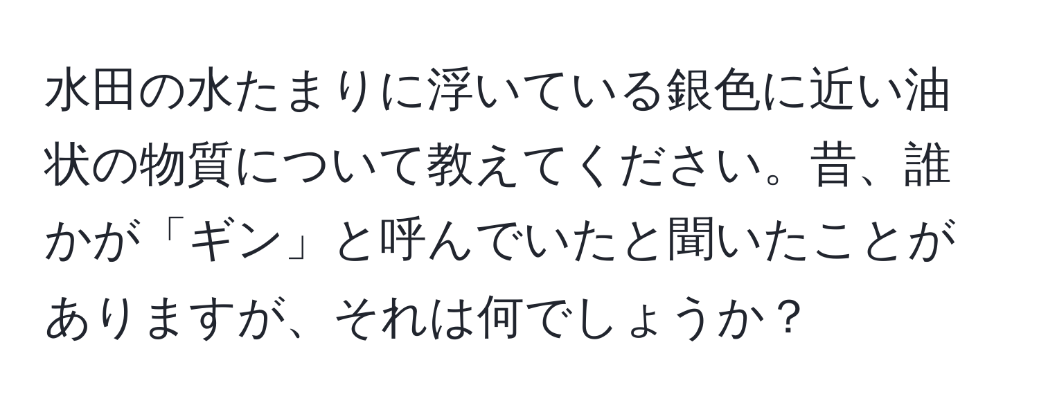 水田の水たまりに浮いている銀色に近い油状の物質について教えてください。昔、誰かが「ギン」と呼んでいたと聞いたことがありますが、それは何でしょうか？