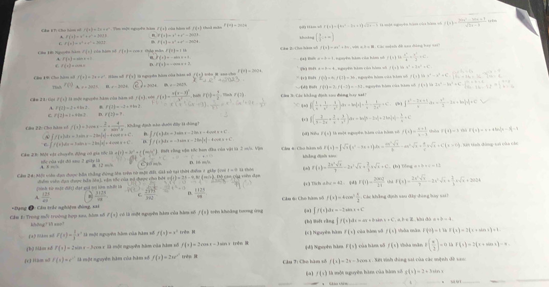 Cho hàm vố f(x)=2x+e^x. Tìm một nguyên hàm r(s) của hàm số f(x) 1 thuà màn P(0)=2024 (d) tiàm số F(x)=(4x^2-2x+1)sqrt(2x-3) là một nguyên hàm của hàm số f(x)= (20x^2-30x+7)/sqrt(2x-3) 
trên
A. f(x)=x^2+e^x+2023 B F(x)=x^2+e^x-2023
h[yuǎng ( 3/2 i+∈fty )
C. F(x)=x^4+e^x+2022 D. F(x)=x^2+e^x-2024.
Cầu tik: Nguyên hàm F(x) của hàm số f(x)=cos x thảo minF(0)=11lambda Câu 2: Cho hàm số f(x)=ax^2+bx v t a b e   . Các mệnh đề sau đủng hay sai?
A. f(x)=sin x+1 , nguyên hàm của hàm số f(x) 14 x^2/4 + x^2/2 +C.
B r(x)=-sin x+1.
(a) Bét
C F(x)=ax+1
D. F(x)=-cos x+2
Câu 19: Cho hàm số f(x)=2x+e^x *  Hàm số f(x) là nguyên hàm của hám số f (x) trên R sao cho F(0)=2024. (c) Biết (b) mét a=b=4 1, nguyên hàm của hàm số f(x)
x^4+2x^3+C
f(1)=6;f(2)=36
Tinh F(1) A e+2021 n. c-202 , 2024 D.x=2021 Biết f(1)=2,f(-2)=-53 , nguyên hàm của hàm số
f(x) x^4-x^3+C.
,  nguyên hàm của hàm số f(x) 1 2x^4-3x^2+
Câu 21: Gọi F(x) là một nguyên hàm của hàm số f(x) ới f(x)=frac x(x-3)^2x^4 biét r(1)= 5/2  Tình P(2) Câu 3: Các khẳng định sau đúng hay sai
A. F(2)=2+aln 2. n f(2)=-2+9ln 2 (a) ∈t ( 1/x + 1/x^2 - 1/x^3 )dx=ln |x|+ 1/x - 1/2x^2 +C. (b) ∈t  (x^2-2x+1)/x dx= x^3/2 -2x+ln |x|+C
C. F(2)=1+9ln 2. D. F(2)=7. (c)
Câu 22: Cho hàm số f(x)=3cos x- 2/x + 4/sin^2x . Khắng định nào dưới đây là đùng? f( 2/3-2x + 2/x + 3/x^2 )dx=ln |3-2x|+2ln |x|- 3/x +C thèa F(4)=3 chì F(x)=x+4ln |x-3|-1
A) ∈t f(x)dx=3sin x-2ln |x|-4cos x+C i. ∈t f(x 1 ty=3 x-2ln x-4 x+C (d) Nếu F(x) là một nguyên hàm của hàm số f(x)= (x+1)/x-3 
C. ∈t f(x)dx=3sin x-2ln |x|+4cos x+C D. f/(x )  sit x-2ln |x|-4cos x+C
Cầu 23: Một vật chuyển động có gia tốc là a(t)=3t^2+ (mr/s^2 ). Biết rằng vận tốc ban đầu của vật là 2 m/s. Vận  Câu 4: Cho hàm số F(x)=∈t sqrt(x)(x^2-5x+1)dx= ax^2sqrt(x)/b -ax^2sqrt(x)+ a/c xsqrt(x)+C(x>0) Xét tính đủng-sai của các
tốc của vật đó xau 2 giây là khẳng định sau:
A. 8 m/s B. 12 m/s c Mô m/s D. 16 m/s.
t=0
Cầu 24: Một viên đạn được bản thắng đùng lên trên từ mặt đất. Giả sử tại thời điểm 1 giảy (coi cộ cao của viên đạn là thời (a) F(x)= 2x^3sqrt(x)/7 -2x^2sqrt(x)+ 2/3 xsqrt(x)+C (b) Tổng a+b+c=12
điểm viên đạn được bắn lên), vận tốc của nó được cho bởi v(t)=25-0,8t (m+/n),DQ
(tỉnh từ mặt đất) đạt giả trị lớn nhất là (c) Tích abc=42 (d) F(1)= 2002/21  thì F(x)= 2x^3sqrt(x)/7 -2x^3sqrt(x)+ 2/3 xsqrt(x)+2024
A.  125/49  B  3125/98 . C.  2375/392  D.  1125/98 .
*Dạng Ô: Cầu trắc nghiệm đủng, sai  Câu 6: Cho hàm số f(x)=4cos^2 x/2  : Các khẳng định sau đây đúng hay sai?
Cầu 1: Trong mỗi trường hợp sau, hàm số F(x) có là một nguyên hàm của hàm số f(x) trên khoảng tương ứng (a) ∈t f(x)dx=-2sin x+C
(b) Biết rằng ∈t f(x)dx=ax+bsin x+C,a,b∈ Z
khōng? Vì sao?  ,khi đó a+b=4.
(a) Hàm số F(x)= 1/3 x^3 là một nguyên hàm của hàm số f(x)=x^2 trên R (c) Nguyên hàm F(x) của hàm số f(x) thỏa mãn F(0)=1la F(x)=2(x+sin x)+1
(b) Hàm số F(x)=2sin x-3 cos x là một nguyên hàm của hàm số f(x)=2cos x-3sin x trên R thỏa mãn F( π /2 )=0 à F(x)=2(x+sin x)-x
(đ) Nguyên hàm F(x) của hàm số f(x)
(c) Hàm số F(x)=e^(x^2) là một nguyên hàm của hàm số f(x)=2w^3 trên R  Câu 7: Cho hàm số f(x)=2x-3 cos x . Xét tính đùng sai của các mệnh đề sau:
(a) f(x) là một nguyên hàm của hàm số g(x)=2+3sin x
* 'Giáo viên Số 0 1_
、
_
_