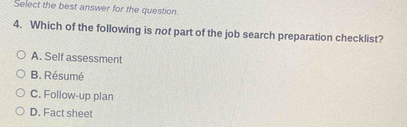 Select the best answer for the question.
4. Which of the following is not part of the job search preparation checklist?
A. Self assessment
B. Résumé
C. Follow-up plan
D. Fact sheet