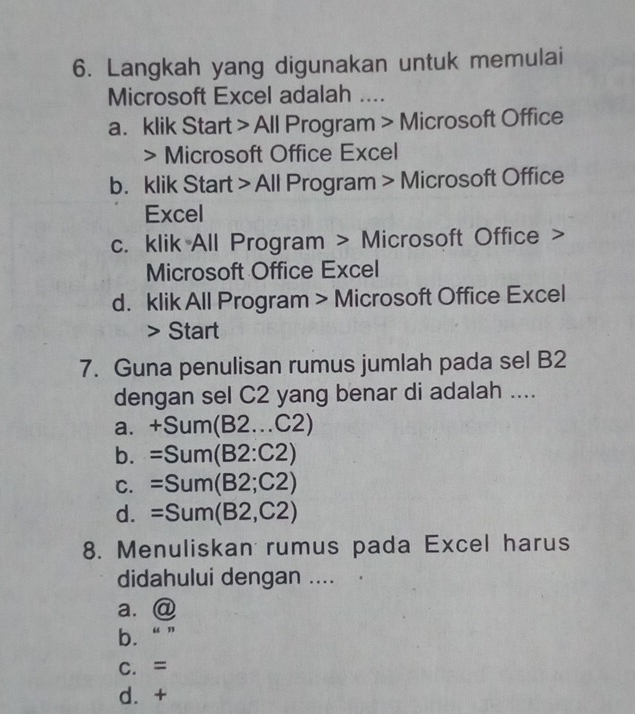 Langkah yang digunakan untuk memulai
Microsoft Excel adalah ....
a. klik Start > All Program > Microsoft Office
> Microsoft Office Excel
b. klik Start > All Program > Microsoft Office
Excel
c. klik All Program > Microsoft Office >
Microsoft Office Excel
d. klik All Program > Microsoft Office Excel
> Start
7. Guna penulisan rumus jumlah pada sel B2
dengan sel C2 yang benar di adalah ....
a. +Sum(B2...C2)
b. =Sum(B2:C2)
C. =Sum(B2;C2)
d. =Sum(B2,C2)
8. Menuliskan rumus pada Excel harus
didahului dengan ....
a. @
b. “”
C. =
d. +