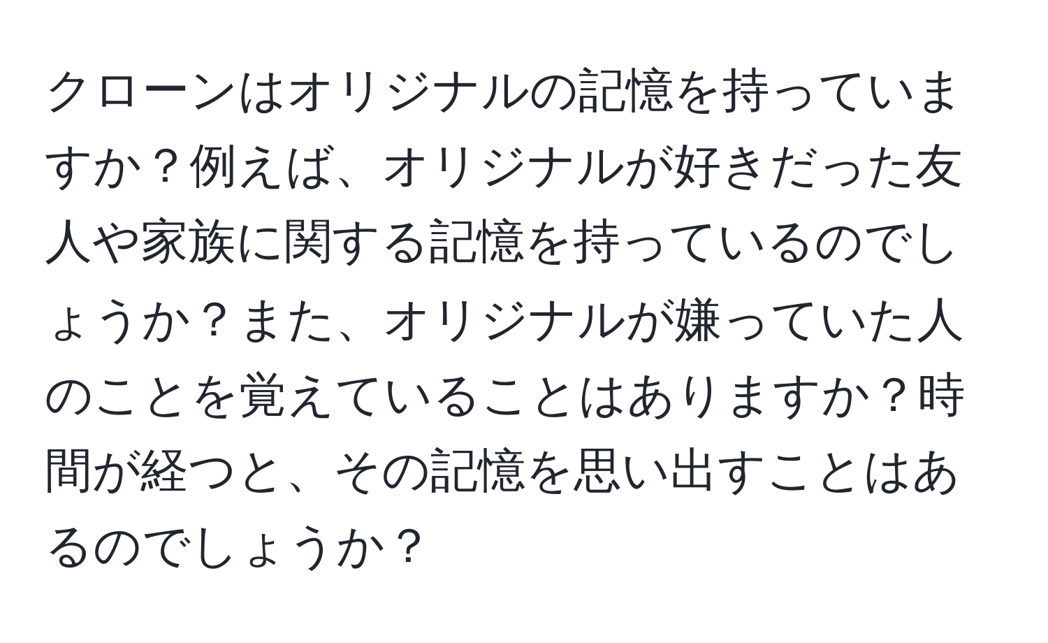 クローンはオリジナルの記憶を持っていますか？例えば、オリジナルが好きだった友人や家族に関する記憶を持っているのでしょうか？また、オリジナルが嫌っていた人のことを覚えていることはありますか？時間が経つと、その記憶を思い出すことはあるのでしょうか？