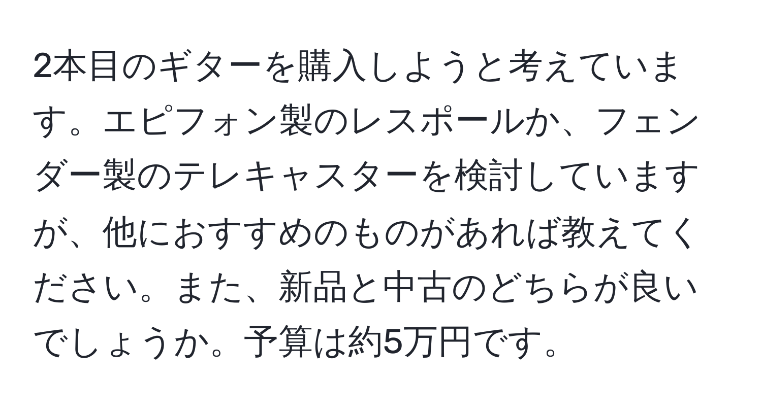 2本目のギターを購入しようと考えています。エピフォン製のレスポールか、フェンダー製のテレキャスターを検討していますが、他におすすめのものがあれば教えてください。また、新品と中古のどちらが良いでしょうか。予算は約5万円です。