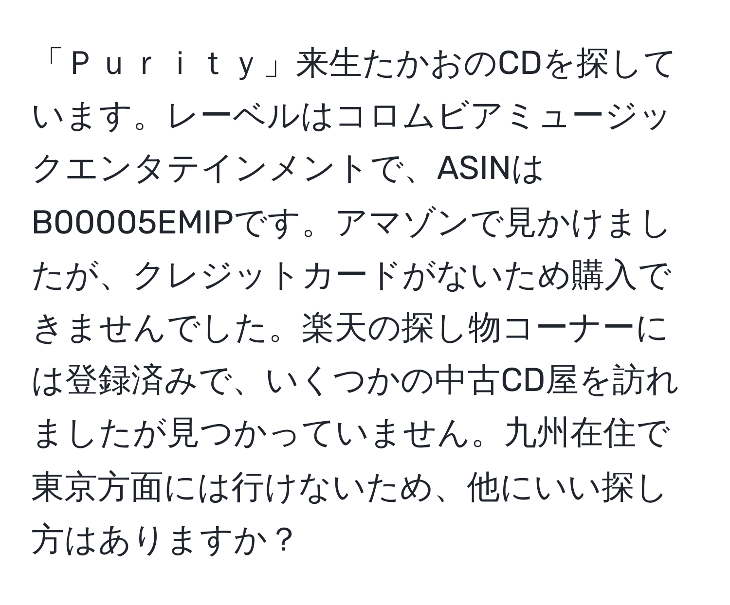 「Ｐｕｒｉｔｙ」来生たかおのCDを探しています。レーベルはコロムビアミュージックエンタテインメントで、ASINはB00005EMIPです。アマゾンで見かけましたが、クレジットカードがないため購入できませんでした。楽天の探し物コーナーには登録済みで、いくつかの中古CD屋を訪れましたが見つかっていません。九州在住で東京方面には行けないため、他にいい探し方はありますか？