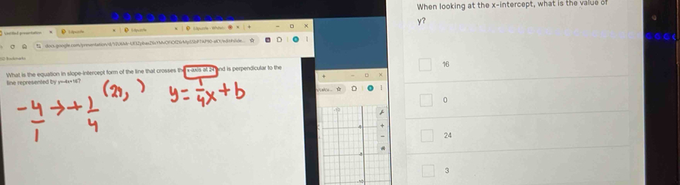 When looking at the x-intercept, what is the value of
Untilled presentation D 1putr D L iputrie he y?
C docs.google.com/presentation/d/11U6Mr-U132pbas26YMvOFiO126rMp5SbP7AP90-aK0r/edit/f/ide. 
DBookmarka
16
What is the equation in slope-intercept form of the line that crosses the x-axis at 24 and is perpendicular to the
line represented by y=-4x+16?
alc ☆ D 1
0

24
A
-8
3
-10