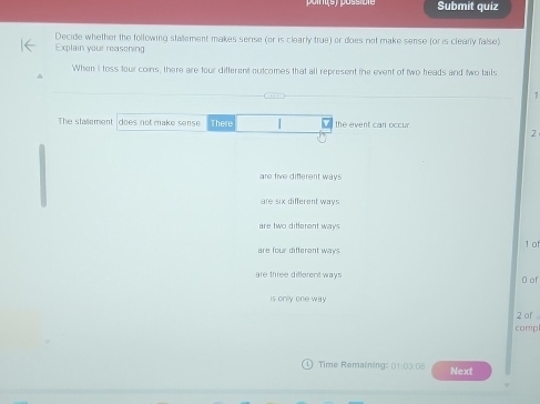 Submit quiz
Decide whether the following stallement makes serse (or is clearly true) or does not make sense (or is clearly false)
Explain your reasoning
When I toss four coins, there are four different outcomes that all represent the event of two heads and two tails
The stallement does not make sense There the event can occur
2
are five different ways
are six different ways
are two different ways
1 0
are four different ways
are three different ways 0 of
is onily one way
2 of 
compl
Time Remaining: 01:03:08 Next