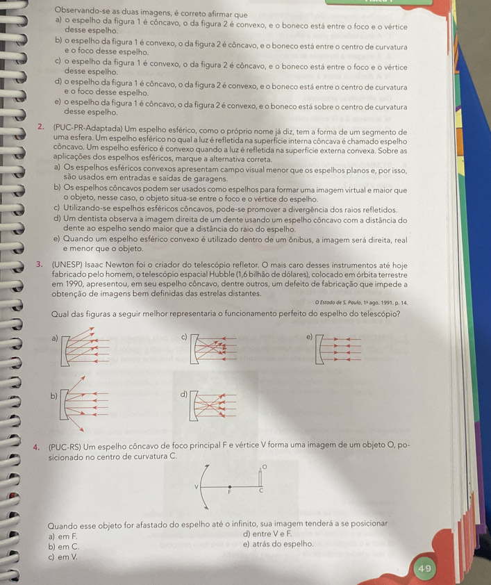 Observando-se as duas imagens, é correto afirmar que
a) o espelho da figura 1 é côncavo, o da figura 2 é convexo, e o boneco está entre o foco e o vértice
desse espelho.
b) o espelho da figura 1 é convexo, o da figura 2 é côncavo, e o boneco está entre o centro de curvatura
e o foco desse espelho.
c) o espelho da figura 1 é convexo, o da figura 2 é côncavo, e o boneco está entre o foco e o vértice
desse espelho.
d) o espelho da figura 1 é côncavo, o da figura 2 é convexo, e o boneco está entre o centro de curvatura
e o foco desse espelho.
e) o espelho da figura 1 é côncavo, o da figura 2 é convexo, e o boneco está sobre o centro de curvatura
desse espelho.
2. (PUC-PR-Adaptada) Um espelho esférico, como o próprio nome já diz, tem a forma de um segmento de
uma esfera. Um espelho esférico no qual a luz é refletida na superfície interna côncava é chamado espelho
côncavo. Um espelho esférico é convexo quando a luz é refletida na superfície externa convexa. Sobre as
aplicações dos espelhos esféricos, marque a alternativa correta.
a) Os espelhos esféricos convexos apresentam campo visual menor que os espelhos planos e, por isso,
são usados em entradas e saídas de garagens.
b) Os espelhos côncavos podem ser usados como espelhos para formar uma imagem virtual e maior que
o objeto, nesse caso, o objeto situa-se entre o foco e o vértice do espelho.
c) Utilizando-se espelhos esféricos côncavos, pode-se promover a divergência dos raios refletidos.
d) Um dentista observa a imagem direita de um dente usando um espelho côncavo com a distância do
dente ao espelho sendo maior que a distância do raio do espelho.
e) Quando um espelho esférico convexo é utilizado dentro de um ônibus, a imagem será direita, real
e menor que o objeto
3. (UNESP) Isaac Newton foi o criador do telescópio refletor. O mais caro desses instrumentos até hoje
fabricado pelo homem, o telescópio espacial Hubble (1,6 bilhão de dólares), colocado em órbita terrestre
em 1990, apresentou, em seu espelho côncavo, dentre outros, um defeito de fabricação que impede a
obtenção de imagens bem definidas das estrelas distantes. O Estodo de S. Poulo, 1º ago. 1991. p. 14.
Qual das figuras a seguir melhor representaria o funcionamento perfeito do espelho do telescópio?
a)
c)
e)
b)
d)
4. (PUC-RS) Um espelho côncavo de foco principal F e vértice V forma uma imagem de um objeto O, po-
sicionado no centro de curvatura C.
。
ν
F C
Quando esse objeto for afastado do espelho até o infinito, sua imagem tenderá a se posicionar
a) em F. d) entre V e F.
b) em C. e) atrás do espelho.
c) em V.
49