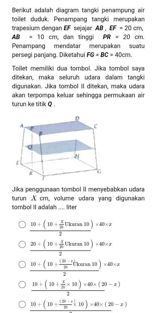 Berikut adalah diagram tangki penampung air
toilet duduk. Penampang tangki merupakan
trapesium dengan EF sejajar AB, EF=20cm,
AB=10cm , dan tinggi PR=20cm. 
Penampang mendatar merupakan suatu
persegi panjang. Diketahui FG=BC=40cm. 
Toilet memiliki dua tombol. Jika tombol saya
ditekan, maka seluruh udara dalam tangki
digunakan. Jika tombol II ditekan, maka udara
akan terpompa keluar sehingga permukaan air
turun ke titik Q.
Jika penggunaan tombol II menyebabkan udara
turun X cm, volume udara yang digunakan
tombol II adalah .... liter
frac 10+(10+ X/20 Ukuran10)2* 40* x
frac 20+(10+ X/20 Ukuran10)2* 40* x
frac 10+(10+ ((20-x))/20 Ukuran10)2* 40* x
frac 10+(10+ X/20 * 10)* 40* (20-x)2
10+(10+ ((20-x))/20 * 10)* 40* (20-x)