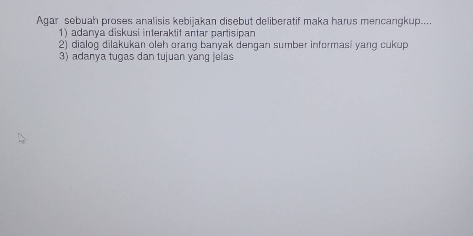 Agar sebuah proses analisis kebijakan disebut deliberatif maka harus mencangkup....
1) adanya diskusi interaktif antar partisipan
2) dialog dilakukan oleh orang banyak dengan sumber informasi yang cukup
3) adanya tugas dan tujuan yang jelas