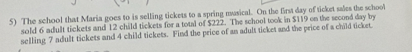 The school that Maria goes to is selling tickets to a spring musical. On the first day of ticket sales the school 
sold 6 adult tickets and 12 child tickets for a total of $222. The school took in $119 on the second day by 
selling 7 adult tickets and 4 child tickets. Find the price of an adult ticket and the price of a child ticket.