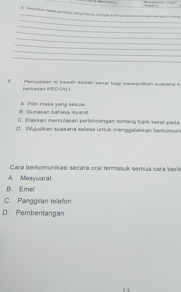 3:2015 M01/T(1/2) Mukasurat Pa g e
Drpd/of
_
5. Sebutkan Iima perkara yang harus diingat ketika berkomunikasi dengan orang
_
_
_
_
_
_
_
6. Pernyataan di bawah adalah benar bagi mewujudkan suasana k
berkesan KECUALI:
A. Pilih masa yang sesuai.
B. Gunakan bahasa isyarat
C. Elakkan memulakan perbincangan tentang topik berat pada
D. Wujudkan suasana selesa untuk menggalakkan berkomuni
Cara berkomunikasi secara oral termasuk semua cara berik
A. Mesyuarat
B. Emel
C. Panggilan telefon
D. Pembentangan
12