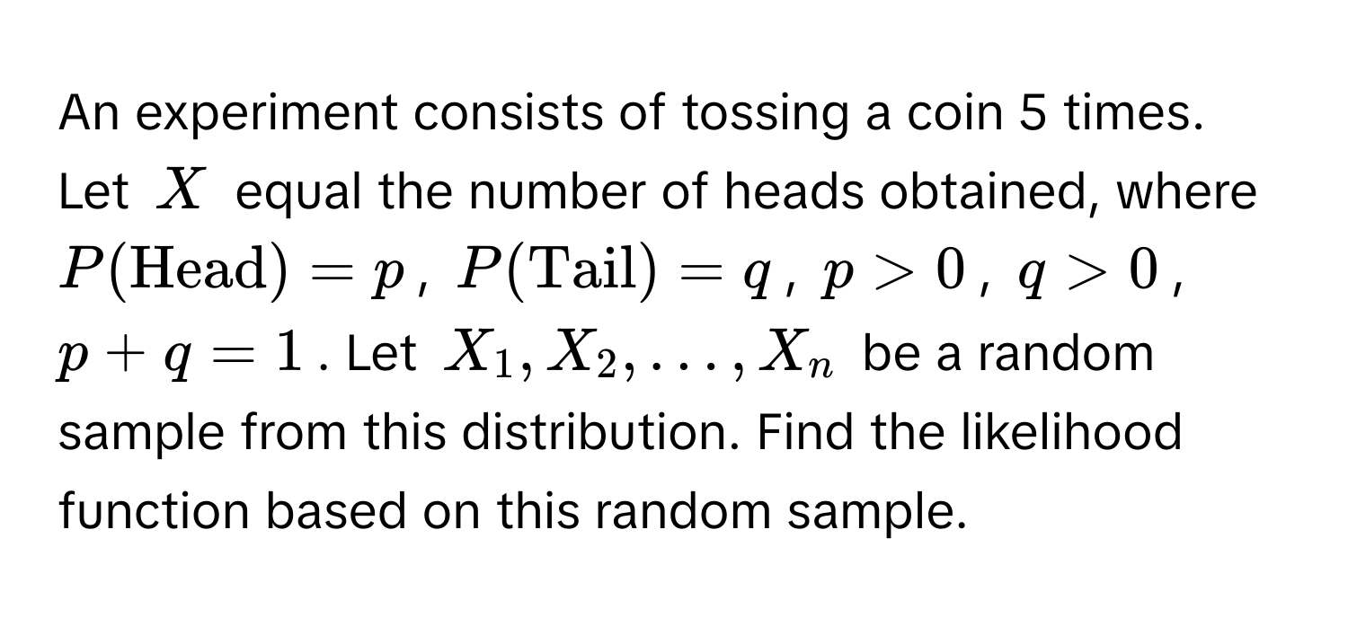 An experiment consists of tossing a coin 5 times. Let $X$ equal the number of heads obtained, where $P(Head) = p$, $P(Tail) = q$, $p > 0$, $q > 0$, $p + q = 1$. Let $X_1, X_2, dots, X_n$ be a random sample from this distribution. Find the likelihood function based on this random sample.