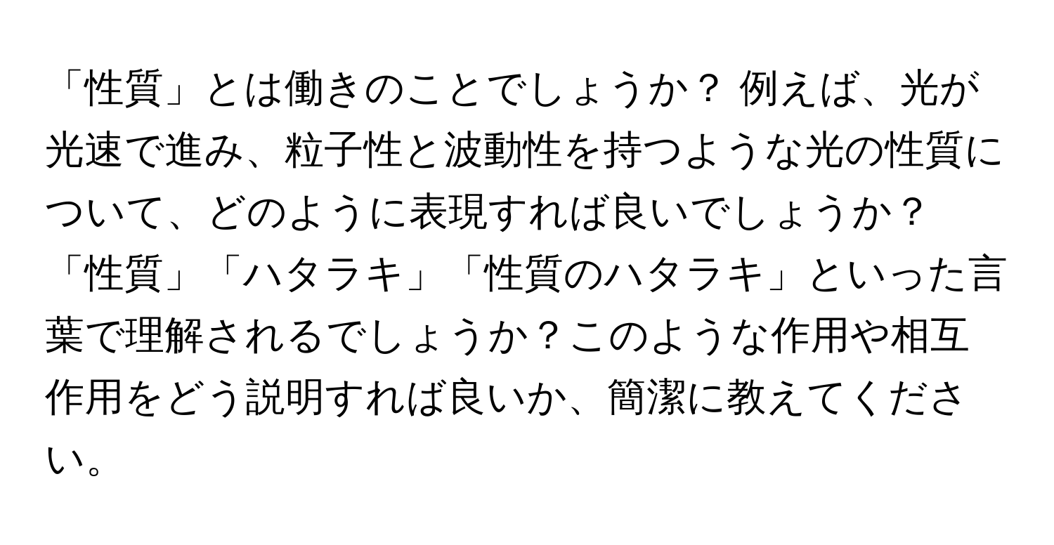 「性質」とは働きのことでしょうか？ 例えば、光が光速で進み、粒子性と波動性を持つような光の性質について、どのように表現すれば良いでしょうか？「性質」「ハタラキ」「性質のハタラキ」といった言葉で理解されるでしょうか？このような作用や相互作用をどう説明すれば良いか、簡潔に教えてください。