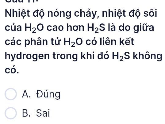 Nhiệt độ nóng chảy, nhiệt độ sôi
của H_2O cao hơn H_2S là do giữa
các phân tử H_2O có liên kết
hydrogen trong khi đó H_2S không
có.
A. Đúng
B. Sai