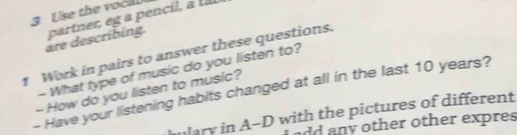 Use the voci 
partner, g en 
are describing. 
1 Work in pairs to answer these questions. 
- What type of music do you listen to? 
- Have your listening habits changed at all in the last 10 years? 
- How do you listen to music? 
mulary in A-D with the pictures of different 
add any other other expres