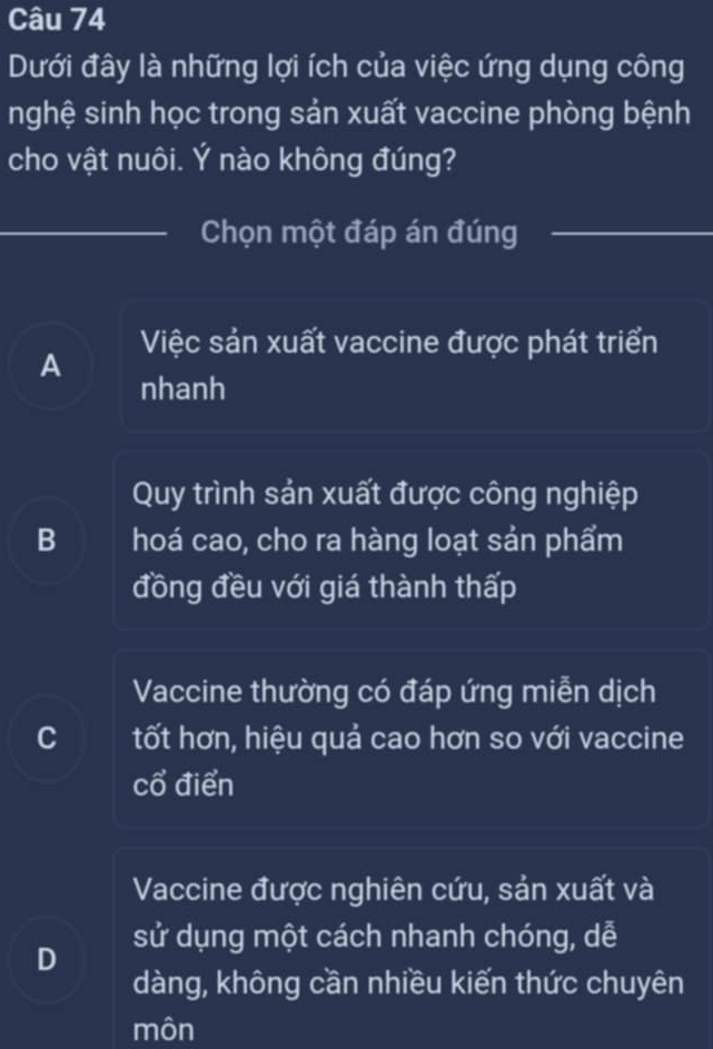 Dưới đây là những lợi ích của việc ứng dụng công
nghệ sinh học trong sản xuất vaccine phòng bệnh
cho vật nuôi. Ý nào không đúng?
Chọn một đáp án đúng
Việc sản xuất vaccine được phát triển
A nhanh
Quy trình sản xuất được công nghiệp
B hoá cao, cho ra hàng loạt sản phẩm
đồng đều với giá thành thấp
Vaccine thường có đáp ứng miễn dịch
C tốt hơn, hiệu quả cao hơn so với vaccine
cổ điển
Vaccine được nghiên cứu, sản xuất và
D sử dụng một cách nhanh chóng, dễ
dàng, không cần nhiều kiến thức chuyên
môn