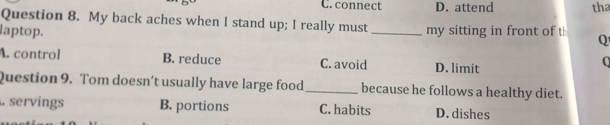 C. connect D. attend tha
Question 8. My back aches when I stand up; I really must
laptop. _my sitting in front of t Q
A. control B. reduce C. avoid D. limit
0
Question 9. Tom doesn’t usually have large food _because he follows a healthy diet.
. servings B. portions C. habits D. dishes