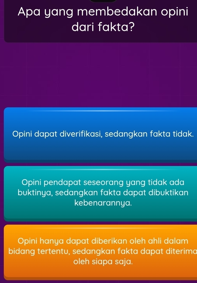 Apa yang membedakan opini
dari fakta?
Opini dapat diverifikasi, sedangkan fakta tidak.
Opini pendapat seseorang yang tidak ada
buktinya, sedangkan fakta dapat dibuktikan
kebenarannya.
Opini hanya dapat diberikan oleh ahli dalam
bidang tertentu, sedangkan fakta dapat diterima
oleh siapa saja.