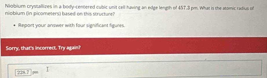 Niobium crystallizes in a body-centered cubic unit cell having an edge length of 457.3 pm. What is the atomic radius of
niobium (in picometers) based on this structure?
Report your answer with four significant figures.
Sorry, that's incorrect. Try again?
228.7 pm