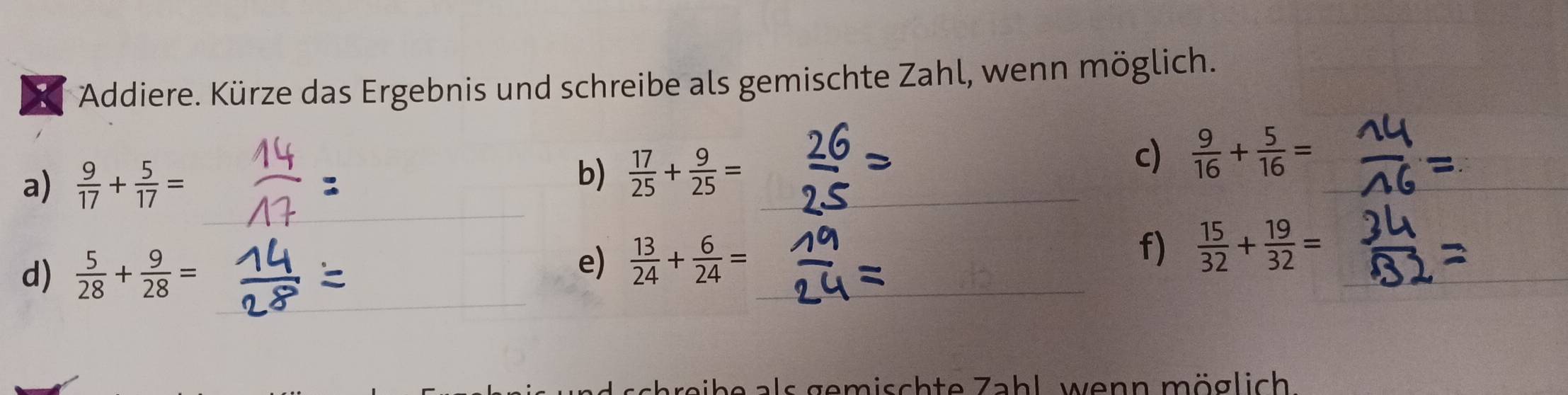 Addiere. Kürze das Ergebnis und schreibe als gemischte Zahl, wenn möglich. 
a)  9/17 + 5/17 = b)  17/25 + 9/25 = _ 
_ 
c)  9/16 + 5/16 =
_ 
_ 
d)  5/28 + 9/28 =
_ 
e)  13/24 + 6/24 = f)  15/32 + 19/32 = _ 
a als gemischte Zahl, wenn möglich