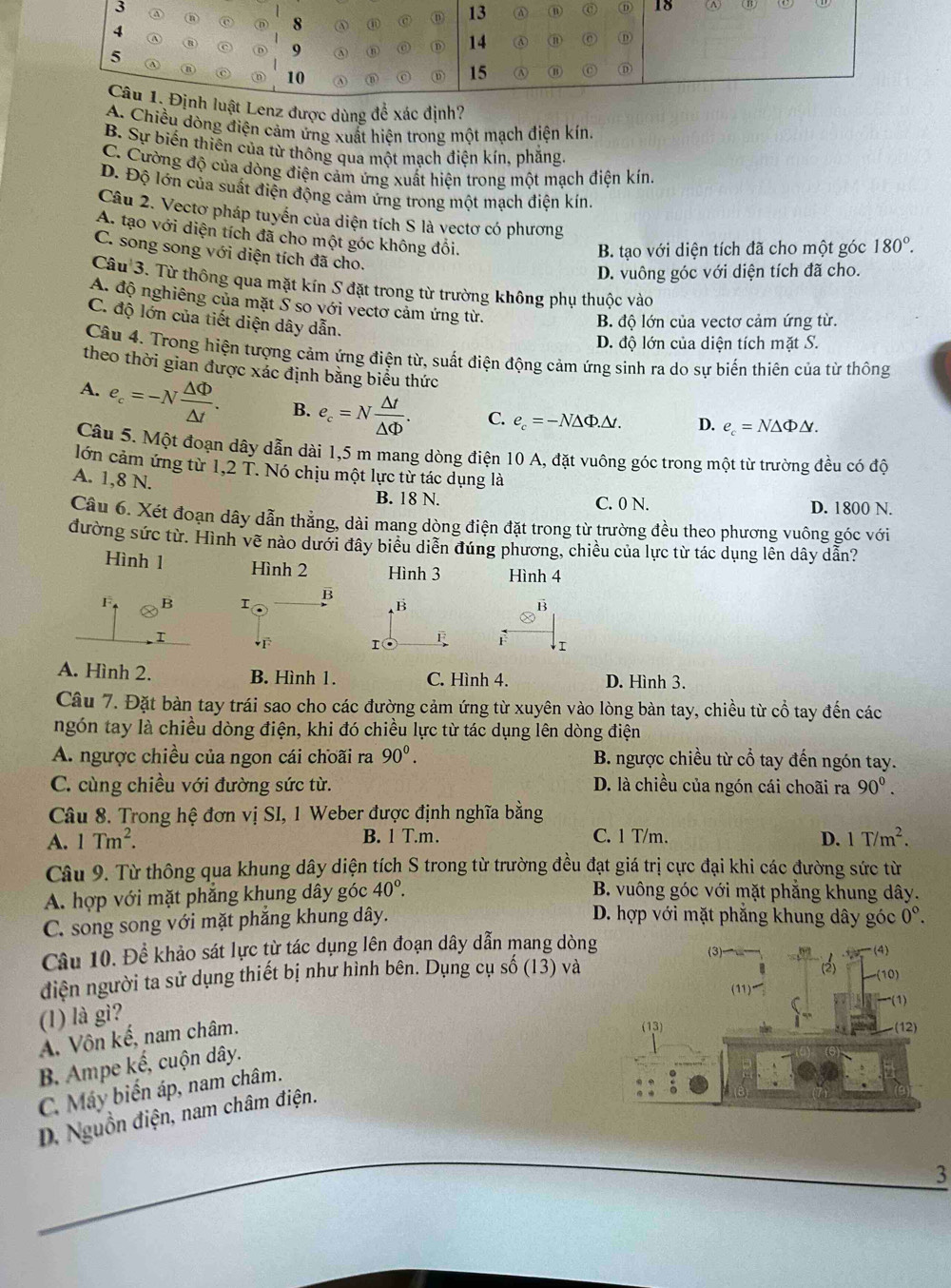 enz được dùng để xác định?
A. Chiều dòng điện cảm ứng xuất hiện trong một mạch điện kín.
B. Sự biến thiên của từ thông qua một mạch điện kín, phăng.
C. Cường độ của dòng điện cảm ứng xuất hiện trong một mạch điện kín.
D. Độ lớn của suất điện động cảm ứng trong một mạch điện kín.
Câu 2. Vectơ pháp tuyển của diện tích S là vectơ có phương
A. tạo với diện tích đã cho một góc không đổi.
B. tạo với diện tích đã cho một góc 180°.
C. song song với diện tích đã cho.
D. vuông góc với diện tích đã cho.
Câu 3. Từ thông qua mặt kín S đặt trong từ trường không phụ thuộc vào
A. độ nghiêng của mặt Ý so với vectơ cảm ứng từ.
C. độ lớn của tiết diện dây dẫn.
B. độ lớn của vectơ cảm ứng từ.
D. độ lớn của diện tích mặt S.
Câu 4. Trong hiện tượng cảm ứng điện từ, suất điện động cảm ứng sinh ra do sự biến thiên của từ thông
theo thời gian được xác định băng biểu thức
A. e_c=-N △ Phi /△ t . B. e_c=N △ t/△ Phi  . C. e_c=-N△ Phi .△ t. D. e_c=N△ Phi △ .
Câu 5. Một đoạn dây dẫn dài 1,5 m mang dòng điện 10 A, đặt vuông góc trong một từ trường đều có độ
lớn cảm ứng từ 1,2 T. Nó chịu một lực từ tác dụng là
A. 1,8 N.
B. 18 N. C. 0 N. D. 1800 N.
Câu 6. Xét đoạn dây dẫn thẳng, dài mang dòng điện đặt trong từ trường đều theo phương vuông góc với
đường sức từ. Hình về nào dưới đây biểu diễn đúng phương, chiều của lực từ tác dụng lên dây dẫn?
Hình 1 Hình 2 Hình 3 Hình 4
F B I B B B
I
F F
A. Hình 2. B. Hình 1. C. Hình 4. D. Hình 3.
Câu 7. Đặt bàn tay trái sao cho các đường cảm ứng từ xuyên vào lòng bàn tay, chiều từ cổ tay đến các
ngón tay là chiều dòng điện, khi đó chiều lực từ tác dụng lên dòng điện
A. ngược chiều của ngon cái choãi ra 90^0. B. ngược chiều từ cổ tay đến ngón tay.
C. cùng chiều với đường sức từ. D. là chiều của ngón cái choãi ra 90^0.
Câu 8. Trong hệ đơn vị SI, 1 Weber được định nghĩa bằng
A. 1Tm^2. B. 1 T.m. C. 1 T/m. D. 1T/m^2.
Câu 9. Từ thông qua khung dây diện tích S trong từ trường đều đạt giá trị cực đại khi các đường sức từ
A. hợp với mặt phăng khung dây góc 40°.
B. vuông góc với mặt phẳng khung dây.
C. song song với mặt phắng khung dây.
D. hợp với mặt phẳng khung dây góc 0°.
Câu 10. Để khảo sát lực từ tác dụng lên đoạn dây dẫn mang dòng
điện người ta sử dụng thiết bị như hình bên. Dụng cụ số (13) và
(1) là gì?
A. Vôn kế, nam châm.
B. Ampe kế, cuộn dây.
C. Máy biến áp, nam châm.
D. Nguồn điện, nam châm điện.
_
3