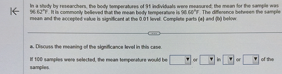 In a study by researchers, the body temperatures of 91 individuals were measured; the mean for the sample was
96.62°F.It is commonly believed that the mean body temperature is 98.60°F. The difference between the sample 
mean and the accepted value is significant at the 0.01 level. Complete parts (a) and (b) below. 
a. Discuss the meaning of the significance level in this case. 
If 100 samples were selected, the mean temperature would be or in or of the 
samples.