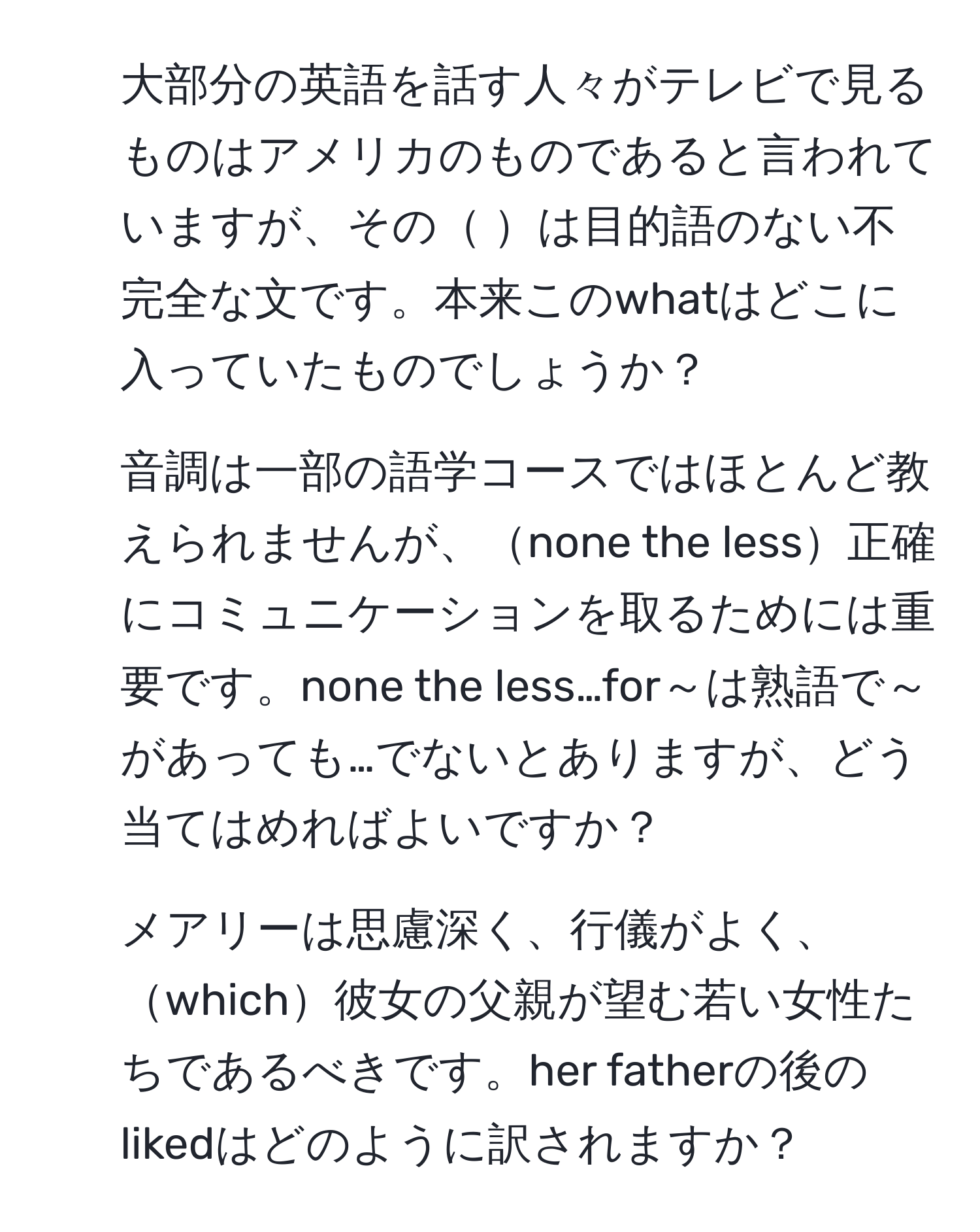 大部分の英語を話す人々がテレビで見るものはアメリカのものであると言われていますが、その    は目的語のない不完全な文です。本来このwhatはどこに入っていたものでしょうか？
2. 音調は一部の語学コースではほとんど教えられませんが、none the less正確にコミュニケーションを取るためには重要です。none the less…for～は熟語で～があっても…でないとありますが、どう当てはめればよいですか？
3. メアリーは思慮深く、行儀がよく、which彼女の父親が望む若い女性たちであるべきです。her fatherの後のlikedはどのように訳されますか？