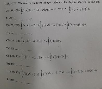 PHÀN III. Câu trắc nghiệm trả lời ngắn. Mỗi câu hôi thí sinh chỉ trà lời đáp án. 
Câu 31. Cho ∈tlimits _1^1f(x)dx=4 và ∈tlimits _1^4g(x)dx=-3. Tính I=∈tlimits _1^4[f(x)-g(x)]dx. 
Trả lời:_ 
Câu 32. Biết ∈tlimits _1^2f(x)dx=2 và ∈tlimits _1^7g(x)dx=3. , Tính I=∈tlimits _1^2[f(x)+g(x)]dx. 
Trā lời:_ 
Câu 33. Cho ∈tlimits _0^3f(x)dx=4. Tinh I=∈tlimits _0^33f(x)dx. 
Trã lời: 
_ 
Cầu 34. Cho∈tlimits _1^3f(x)dx=2 , Tinh I=∈tlimits _1^1[f(x)+2x]dx. 
_ 
Trả lời: 
Câu 35, Chơ ∈tlimits _(-1)^1f(x)dx=2 và ∈tlimits _(-1)^2g(x)dx=-1. Tĩnh I=∈tlimits _0^1[x+2f(x)+3g(x)]dx. 
_ 
Trã lời: