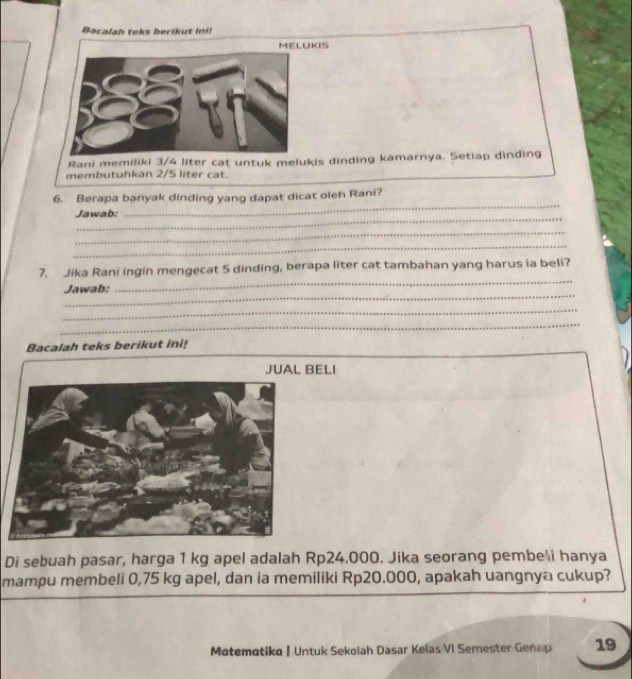 Bacalah teks berikut ini! 
MELUKIS 
Rani memiliki 3/4 liter cat untuk melukis dinding kamarnya. Setiap dinding 
membutuhkan 2/5 liter cat. 
_ 
6. Berapa banyak dinding yang dapat dicat oleh Rani? 
_ 
Jawab: 
_ 
_ 
7. Jika Rani ingin mengecat 5 dinding, berapa liter cat tambahan yang harus ia beli? 
_ 
Jawab: 
_ 
_ 
_ 
Bacalah teks berikut ini! 
JUAL BELI 
Di sebuah pasar, harga 1 kg apel adalah Rp24.000. Jika seorang pembe'i hanya 
mampu membeli 0,75 kg apel, dan ia memiliki Rp20.000, apakah uangnya cukup? 
Matemotika | Untuk Sekolah Dasar Kelas VI Semester Genap 19