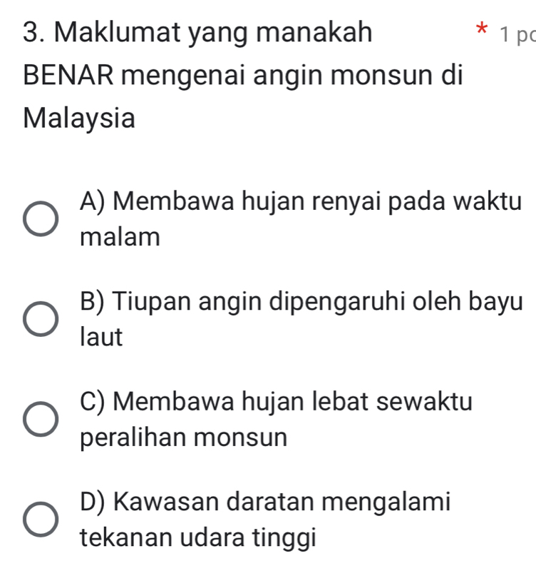 Maklumat yang manakah * 1 pc
BENAR mengenai angin monsun di
Malaysia
A) Membawa hujan renyai pada waktu
malam
B) Tiupan angin dipengaruhi oleh bayu
laut
C) Membawa hujan lebat sewaktu
peralihan monsun
D) Kawasan daratan mengalami
tekanan udara tinggi