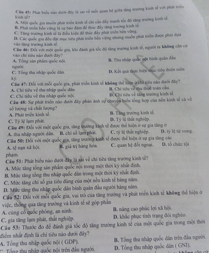 Phát biểu nào dưới đây là sai về mối quan hệ giữa tăng trưởng kinh tế với phát triển
kinh tế?
A. Một quốc gia muốn phát triển kinh tế chi cần đầy mạnh tốc độ tăng trưởng kinh tế.
B. Phát triển bền vững là sự báo đâm để thúc đầy tăng trưởng kinh tế.
C. Tăng trưởng kinh tế là điều kiện để thúc đầy phát triển bên vững.
D. Các quốc gia đều đặt mục tiêu phát triển bền vững nhưng muốn phát triển được phải dựa
vào tăng trưởng kinh tế.
Câu 46: Đối với một quốc gia, khi đánh giá tốc độ tăng trưởng kinh tế, người ta không căn cứ
vào chỉ tiêu nào dưới đây?
A. Tổng sản phẩm quốc nội. B. Thu nhập quốc nội bình quân đầu
người.
C. Tổng thu nhập quốc dân. D. Kết quả thực hiện mục tiêu thiên niên
ký.
Câu 47: Đối với mỗi quốc gia, phát triển kinh tế không thể hiện ở chỉ tiêu nào dưới đây?
A. Chỉ tiêu về thu nhập quốc dân. B. Chi tiêu về thu thuế toàn cầu.
C. Chỉ tiêu về thu nhập quốc nội. D. Chỉ tiêu về tăng trưởng kinh tể.
Câu 48: Sự phát triển nào dưới đây phản ảnh sự chuyển biển tổng hợp của nền kinh tế cả về
số lượng và chất lượng?
A. Phát triển kinh tế. B. Tăng trường kinh tế.
C. Tỷ lệ lạm phát. D. Tỷ lệ thất nghiệp.
Câu 49: Đối với một quốc gia, tăng trưởng kinh tế được thể hiện ở sự gia tăng ở
A. thu nhập người dân. B. chỉ số lạm phát. C. tỷ lệ thất nghiệp. D. tỷ lệ tử vong.
Câu 50: Đối với một quốc gia, tăng trưởng kinh tế được thể hiện ở sự gia tăng các
A. tệ nạn xã hội. B. giá trị hàng hóa. C. quan hệ đối ngoại. D. tổ chức tội
phạm.
Câu 51: Phát biểu nào dưới đây là sai về chỉ tiêu tăng trưởng kinh tế?
A. Mức tăng tổng sản phẩm quốc nội trong một thời kỳ nhất định.
B. Mức tăng tổng thu nhập quốc dân trong một thời kỳ nhất định.
C. Mức tăng chỉ số gia tiêu dùng của một nền kinh tế hàng năm.
D. Mức tăng thu nhập quốc dân bình quân đầu người hàng năm.
Câu 52: Đối với mỗi quốc gia, vai trò của tăng trưởng và phát triển kinh tế không thể hiện ở
việc, thông qua tăng trưởng và kinh tế sẽ góp phần
A. củng cổ quốc phòng, an ninh. B. nâng cao phúc lợi xã hội.
C. gia tăng lạm phát, thất nghiệp. D. khắc phục tình trạng đói nghèo.
Câu 53: Thước đo để đánh giá tốc độ tăng trưởng kinh tế của một quốc gia trong một thời
điểm nhất định là chỉ tiêu nào dưới đây?
A. Tổng thu nhập quốc nội ( GDP). B. Tổng thu nhập quốc dân trên đầu người.
C Tổng thu nhập quốc nội trên đầu người. D. Tổng thu nhập quốc dân ( GNI).